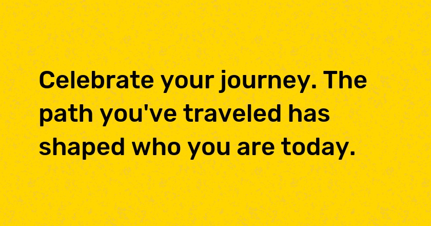 Celebrate your journey. The path you've traveled has shaped who you are today.