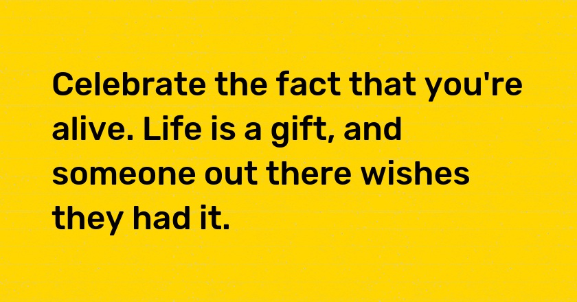 Celebrate the fact that you're alive. Life is a gift, and someone out there wishes they had it.