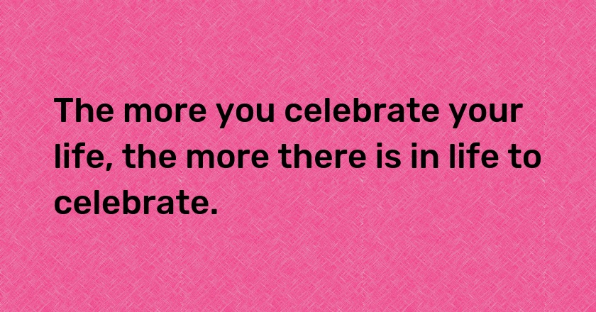 The more you celebrate your life, the more there is in life to celebrate.