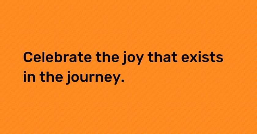 Celebrate the joy that exists in the journey.