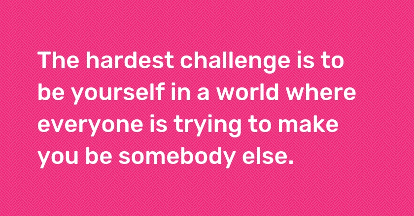 The hardest challenge is to be yourself in a world where everyone is trying to make you be somebody else.