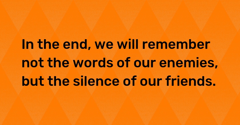 In the end, we will remember not the words of our enemies, but the silence of our friends.