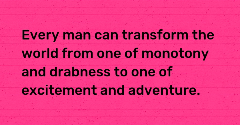 Every man can transform the world from one of monotony and drabness to one of excitement and adventure.