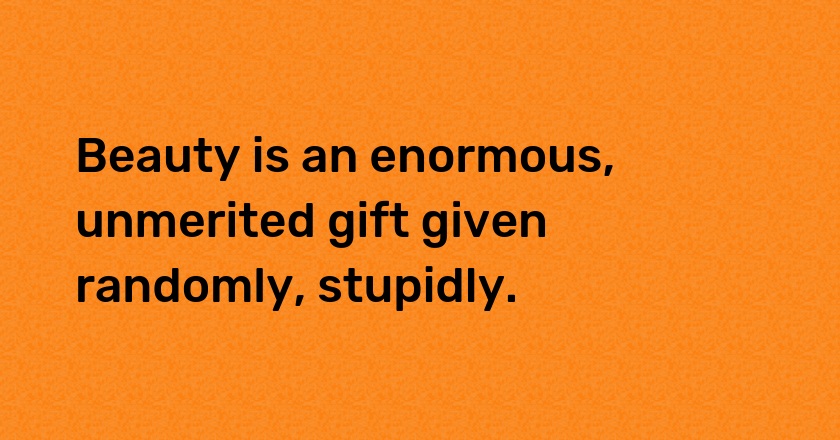 Beauty is an enormous, unmerited gift given randomly, stupidly.