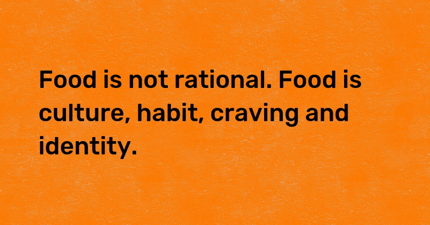 Food is not rational. Food is culture, habit, craving and identity.