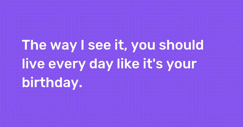 The way I see it, you should live every day like it's your birthday.