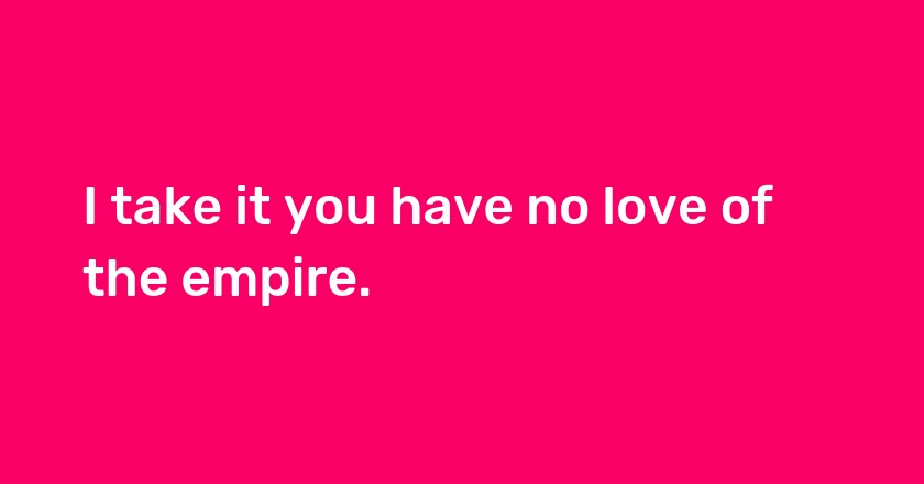 I take it you have no love of the empire.