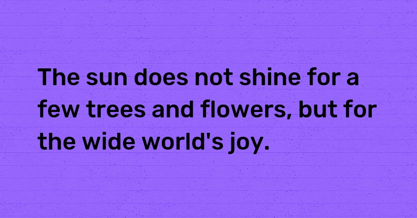 The sun does not shine for a few trees and flowers, but for the wide world's joy.