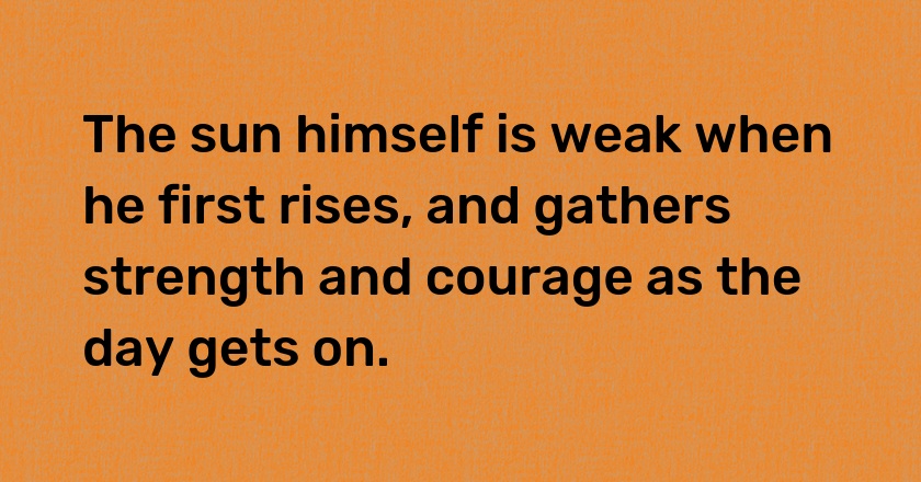 The sun himself is weak when he first rises, and gathers strength and courage as the day gets on.