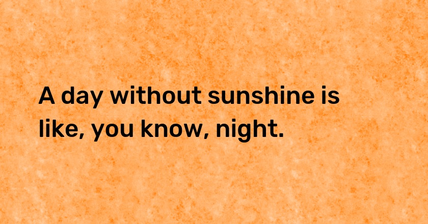 A day without sunshine is like, you know, night.