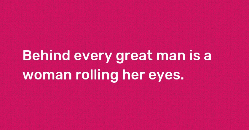 Behind every great man is a woman rolling her eyes.