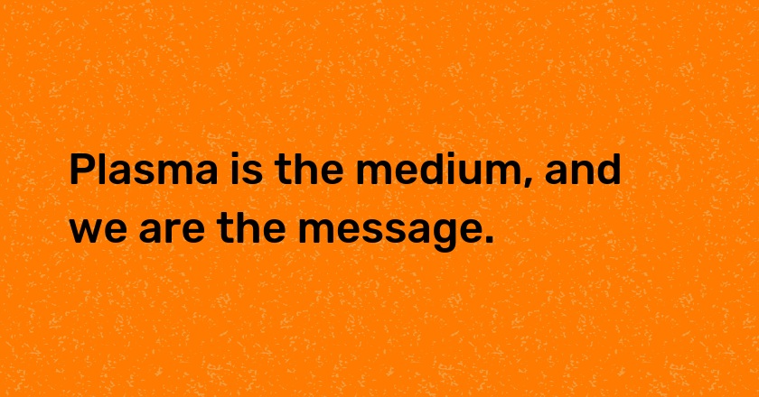 Plasma is the medium, and we are the message.