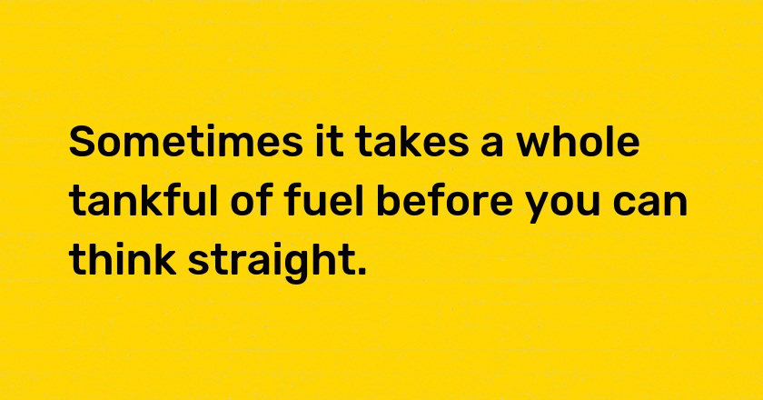 Sometimes it takes a whole tankful of fuel before you can think straight.