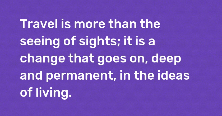 Travel is more than the seeing of sights; it is a change that goes on, deep and permanent, in the ideas of living.