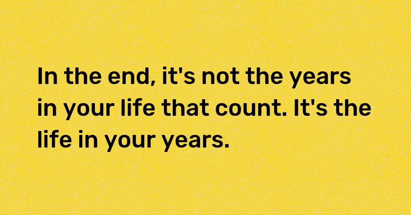 In the end, it's not the years in your life that count. It's the life in your years.