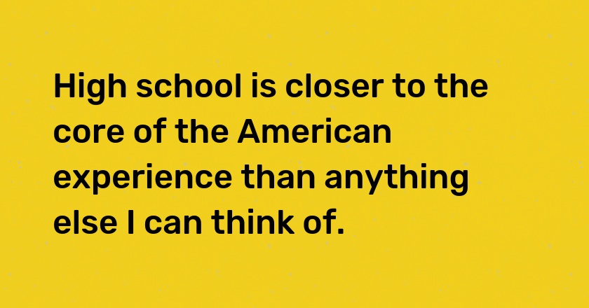 High school is closer to the core of the American experience than anything else I can think of.