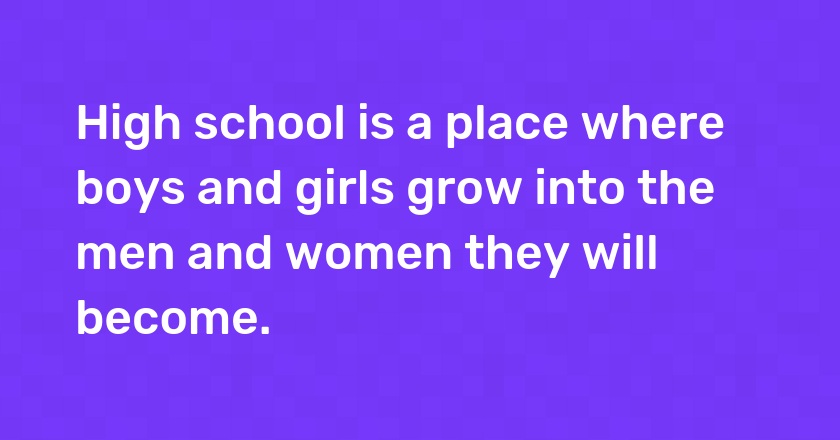 High school is a place where boys and girls grow into the men and women they will become.