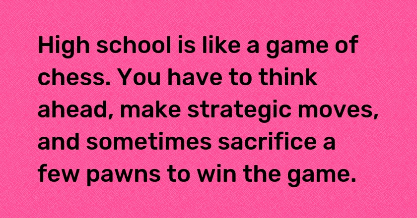 High school is like a game of chess. You have to think ahead, make strategic moves, and sometimes sacrifice a few pawns to win the game.