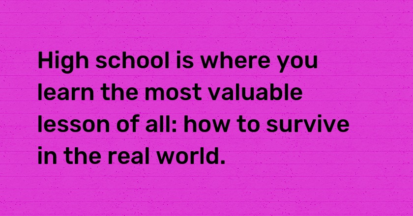 High school is where you learn the most valuable lesson of all: how to survive in the real world.