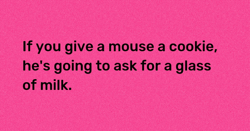 If you give a mouse a cookie, he's going to ask for a glass of milk.