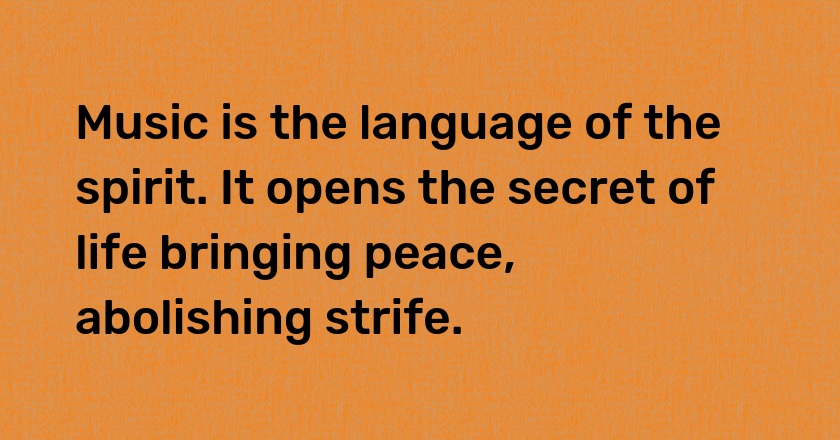 Music is the language of the spirit. It opens the secret of life bringing peace, abolishing strife.