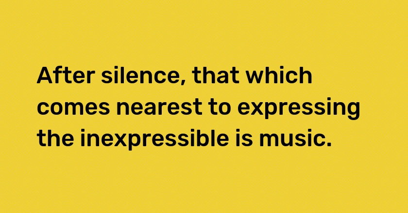 After silence, that which comes nearest to expressing the inexpressible is music.