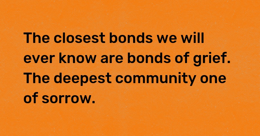 The closest bonds we will ever know are bonds of grief. The deepest community one of sorrow.