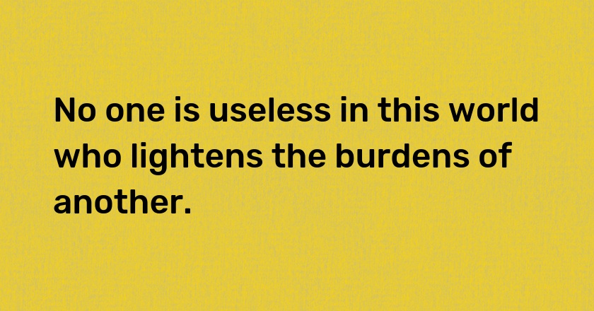 No one is useless in this world who lightens the burdens of another.