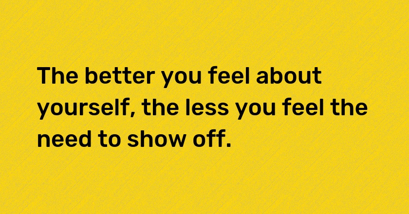 The better you feel about yourself, the less you feel the need to show off.