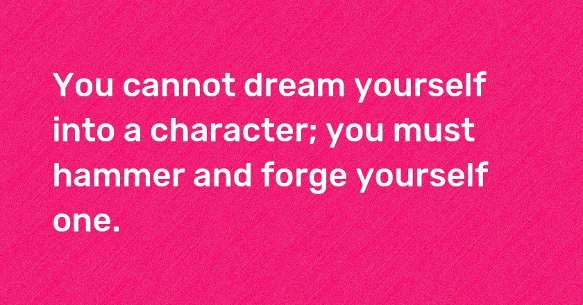 You cannot dream yourself into a character; you must hammer and forge yourself one.