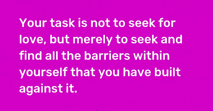 Your task is not to seek for love, but merely to seek and find all the barriers within yourself that you have built against it.