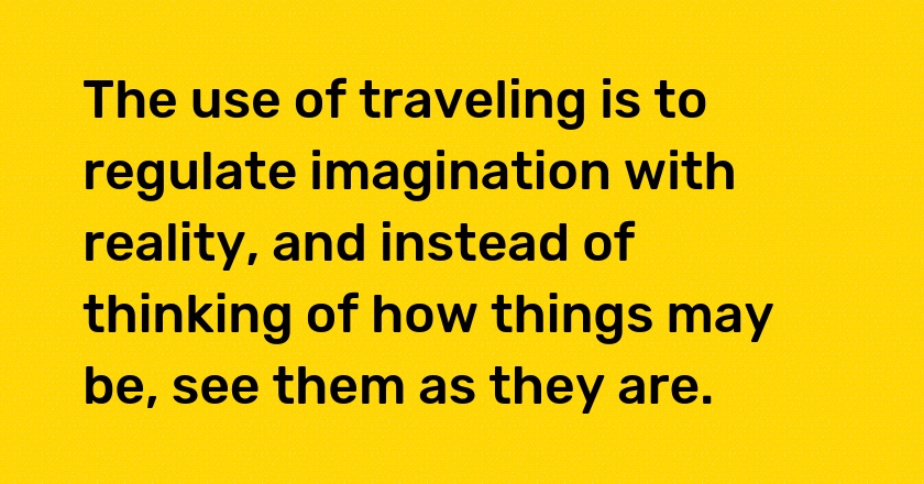 The use of traveling is to regulate imagination with reality, and instead of thinking of how things may be, see them as they are.