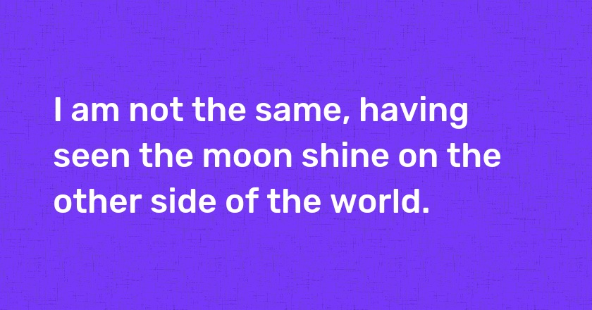 I am not the same, having seen the moon shine on the other side of the world.