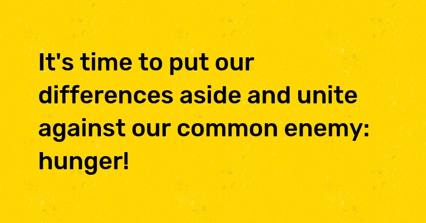 It's time to put our differences aside and unite against our common enemy: hunger!