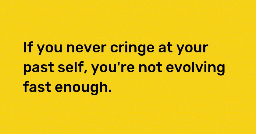 If you never cringe at your past self, you're not evolving fast enough.