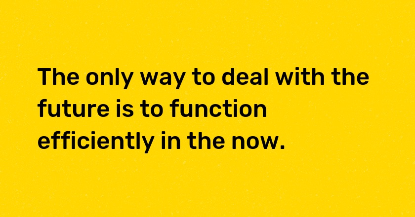 The only way to deal with the future is to function efficiently in the now.