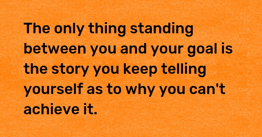 The only thing standing between you and your goal is the story you keep telling yourself as to why you can't achieve it.