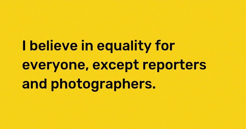 I believe in equality for everyone, except reporters and photographers.