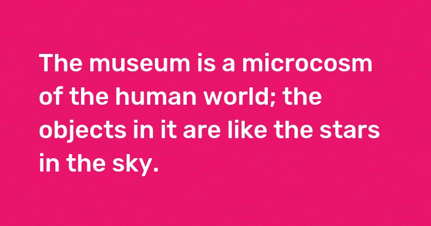 The museum is a microcosm of the human world; the objects in it are like the stars in the sky.