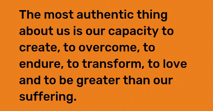 The most authentic thing about us is our capacity to create, to overcome, to endure, to transform, to love and to be greater than our suffering.