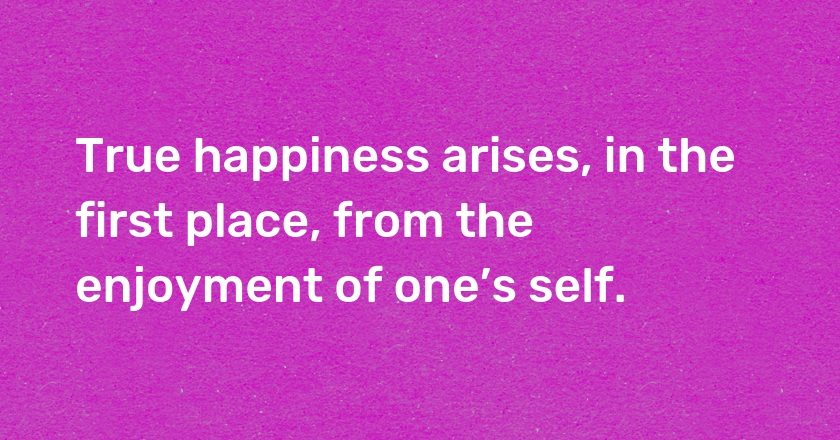 True happiness arises, in the first place, from the enjoyment of one’s self.