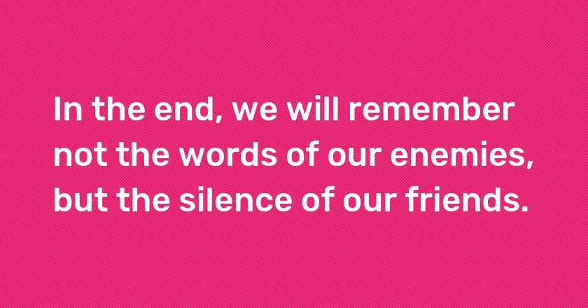 In the end, we will remember not the words of our enemies, but the silence of our friends.