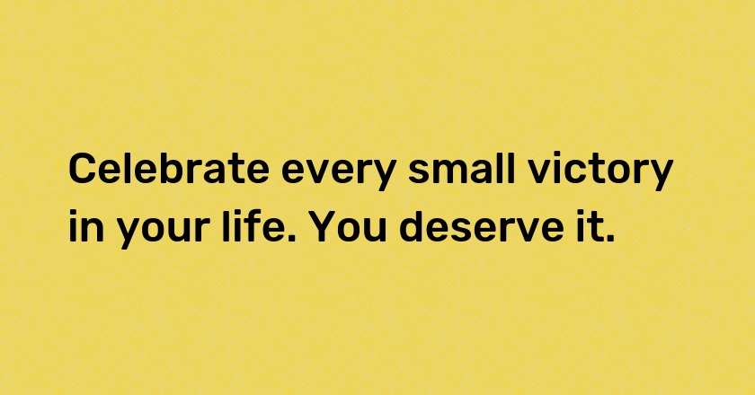 Celebrate every small victory in your life. You deserve it.