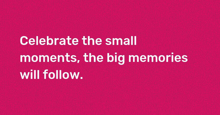 Celebrate the small moments, the big memories will follow.