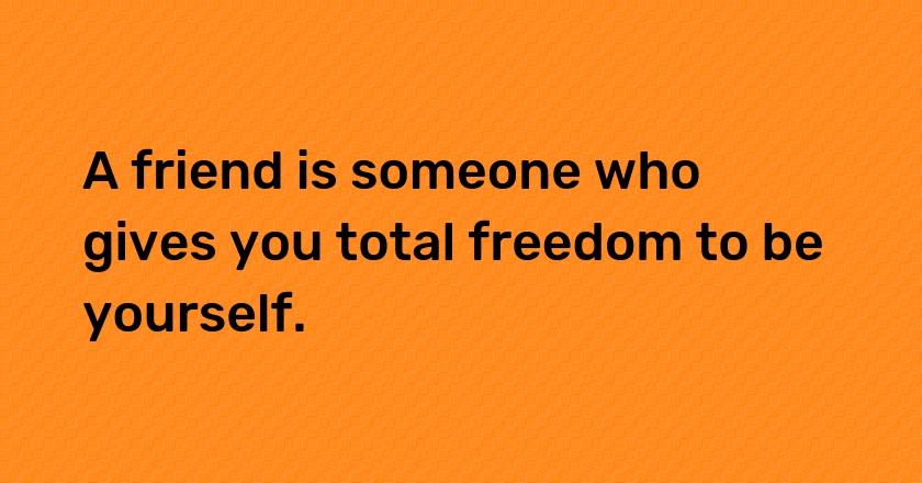 A friend is someone who gives you total freedom to be yourself.