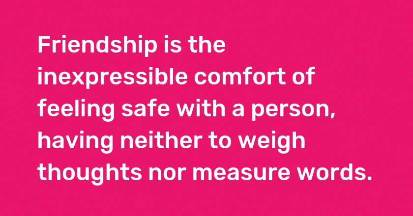 Friendship is the inexpressible comfort of feeling safe with a person, having neither to weigh thoughts nor measure words.