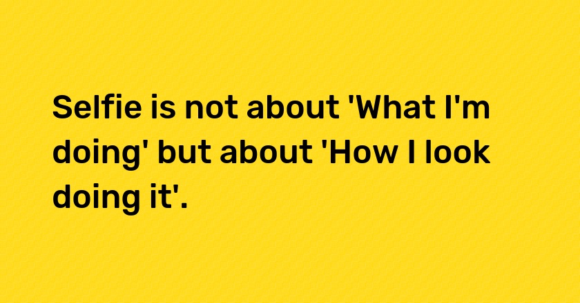 Selfie is not about 'What I'm doing' but about 'How I look doing it'.