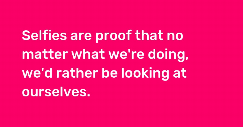 Selfies are proof that no matter what we're doing, we'd rather be looking at ourselves.