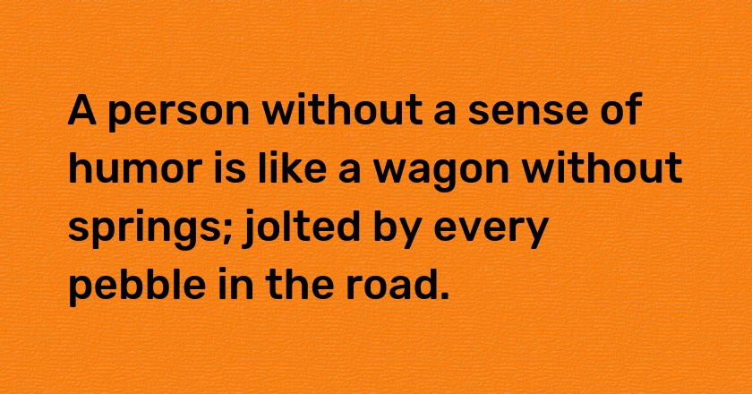 A person without a sense of humor is like a wagon without springs; jolted by every pebble in the road.