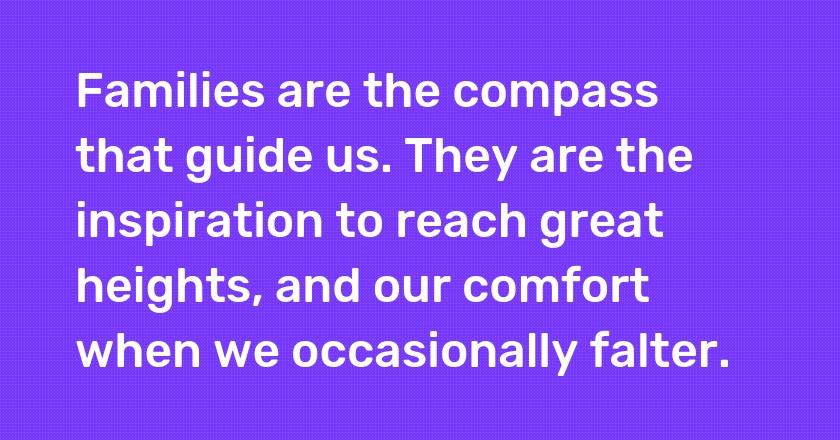 Families are the compass that guide us. They are the inspiration to reach great heights, and our comfort when we occasionally falter.